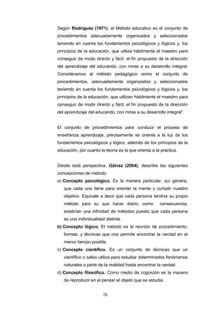 Según Rodríguez (1971), el Método educativo es el conjunto de
procedimientos adecuadamente organizados y seleccionados
teniendo en cuenta los fundamentos psicológicos y lógicos y, los
principios de la educación, que utiliza hábilmente el maestro para
conseguir de modo directo y fácil, el fin propuesto de la dirección
del aprendizaje del educando, con miras a su desarrollo integral.
Consideramos al método pedagógico como el conjunto de
procedimientos, adecuadamente organizados y seleccionados
teniendo en cuenta los fundamentos psicológicos y lógicos y, los
principios de la educación, que utilizan hábilmente el maestro para
conseguir de modo directo y fácil, el fin propuesto de la dirección
del aprendizaje del educando, con miras a su desarrollo integral”.
El conjunto de procedimientos para conducir el proceso de
enseñanza aprendizaje, precisamente se orienta a la luz de los
fundamentos psicológicos y lógico, además de los principios de la
educación, por cuanto la teoría es la que orienta a la práctica.
Desde está perspectiva, Gálvez (2004), describe las siguientes
concepciones de método:
a) Concepto psicológico. Es la manera particular, sui generis,
que cada uno tiene para orientar la mente y cumplir nuestro
objetivo. Equivale a decir que cada persona tendría su propio
método para su que hacer diario; como consecuencia,
existirían una infinidad de métodos puesto que cada persona
es una individualidad distinta.
b) Concepto lógico. El método es la reunión de procedimiento,
formas, y técnicas que nos permite encontrar la verdad en el
menor tiempo posible.
c) Concepto científico. Es un conjunto de técnicas que un
científico o sabio utiliza para estudiar determinados fenómenos
naturales o parte de la realidad hasta encontrar la verdad.
d) Concepto filosófico. Como medio de cognición es la manera
de reproducir en el pensar el objeto que se estudia.
26
 