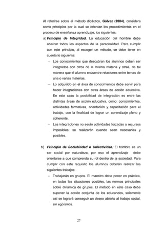 Al referirse sobre el método didáctico, Gálvez (2004), considera
como principios por la cual se orientan los procedimientos en el
proceso de enseñanza aprendizaje, los siguientes:
a) Principio de Integridad. La educación del hombre debe
abarcar todos los aspectos de la personalidad. Para cumplir
con este principio, al escoger un método, se debe tener en
cuenta lo siguiente:
− Los conocimientos que descubran los alumnos deben ser
integrados con otros de la misma materia y otras, de tal
manera que el alumno encuentre relaciones entre temas de
una o varias materias.
− Lo adquirido en el área de conocimientos debe servir para
hacer integraciones con otras áreas de acción educativa.
En este caso la posibilidad de integración es entre las
distintas áreas de acción educativa, como: conocimientos,
actividades formativas, orientación y capacitación para el
trabajo, con la finalidad de lograr un aprendizaje pleno y
coherente.
− Las integraciones no serán actividades forzadas o recursos
imposibles; se realizarán cuando sean necesarias y
posibles.
b) Principio de Sociabilidad o Colectividad. El hombre es un
ser social por naturaleza, por eso el aprendizaje debe
orientarse a que comprenda su rol dentro de la sociedad. Para
cumplir con este requisito los alumnos deberán realizar los
siguientes trabajos:
− Trabajarán en grupos. El maestro debe poner en práctica,
en todas las situaciones posibles, las normas principales
sobre dinámica de grupos. El método en este caso debe
suponer la acción conjunta de los educandos, solamente
así se logrará conseguir un deseo abierto al trabajo social,
sin egoísmos.
27
 