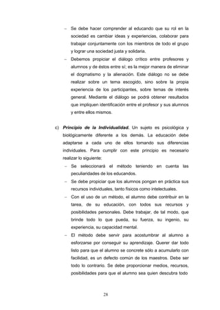 − Se debe hacer comprender al educando que su rol en la
sociedad es cambiar ideas y experiencias, colaborar para
trabajar conjuntamente con los miembros de todo el grupo
y lograr una sociedad justa y solidaria.
− Debemos propiciar el diálogo crítico entre profesores y
alumnos y de éstos entre sí; es la mejor manera de eliminar
el dogmatismo y la alienación. Este diálogo no se debe
realizar sobre un tema escogido, sino sobre la propia
experiencia de los participantes, sobre temas de interés
general. Mediante el diálogo se podrá obtener resultados
que impliquen identificación entre el profesor y sus alumnos
y entre ellos mismos.
c) Principio de la Individualidad. Un sujeto es psicológica y
biológicamente diferente a los demás. La educación debe
adaptarse a cada uno de ellos tomando sus diferencias
individuales. Para cumplir con este principio es necesario
realizar lo siguiente:
− Se seleccionará el método teniendo en cuenta las
peculiaridades de los educandos.
− Se debe propiciar que los alumnos pongan en práctica sus
recursos individuales, tanto físicos como intelectuales.
− Con el uso de un método, el alumno debe contribuir en la
tarea, de su educación, con todos sus recursos y
posibilidades personales. Debe trabajar, de tal modo, que
brinde todo lo que pueda, su fuerza, su ingenio, su
experiencia, su capacidad mental.
− El método debe servir para acostumbrar al alumno a
esforzarse por conseguir su aprendizaje. Querer dar todo
listo para que el alumno se concrete sólo a acumularlo con
facilidad, es un defecto común de los maestros. Debe ser
todo lo contrario. Se debe proporcionar medios, recursos,
posibilidades para que el alumno sea quien descubra todo
28
 