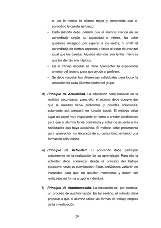 o, por lo menos lo afiance mejor y comprenda que lo
aprendido le cuesta esfuerzo.
− Cada método debe permitir que el alumno avance en su
aprendizaje según su capacidad e interés. No debe
quedarse rezagado por esperar a los lentos, ni omitir el
aprendizaje de ciertos aspectos o fases al tratar de avanzar
igual que los demás. Algunos alumnos son lentos mientras
que los demás son rápidos.
− En el trabajo escolar se debe aprovechar la experiencia
anterior del alumno para que ayude al profesor.
− Se debe respetar las diferencias individuales para lograr la
ubicación de cada alumno dentro del grupo.
d) Principio de Actualidad. La educación debe basarse en la
realidad circundante; para ello, el alumno debe comprender
que la realidad tiene problemas y posibles soluciones;
solamente así, pensará en función social. El método debe
jugar un papel muy importante en torno a prestar condiciones
para que el alumno tome conciencia y actúe de acuerdo a las
habilidades que haya adquirido. El método debe presentarse
para aprovechar los recursos de su comunidad, evitando una
formación sólo teórica.
e) Principio de Actividad. El educando debe participar
activamente en la realización de su aprendizaje. Para ello la
actividad debe comenzar desde el principio del trabajo
educativo hasta su culminación. Estas actividades variarán en
intensidad para que no resulten monótonas y deben ser
realizadas en forma grupal e individual.
f) Principio de Autoformación. La educación es, por esencia,
un proceso de autoformación. En tal sentido, el método debe
propiciar a que el alumno utilice las formas de trabajo propias
de la investigación.
29
 