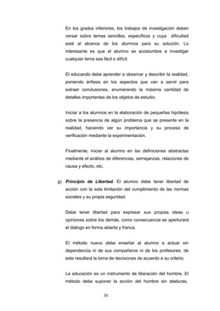 En los grados inferiores, los trabajos de investigación deben
versar sobre temas sencillos, específicos y cuya dificultad
está al alcance de los alumnos para su solución. Lo
interesante es que el alumno se acostumbre a investigar
cualquier tema sea fácil o difícil.
El educando debe aprender a observar y describir la realidad,
poniendo énfasis en los aspectos que van a servir para
extraer conclusiones, enumerando la máxima cantidad de
detalles importantes de los objetos de estudio.
Iniciar a los alumnos en la elaboración de pequeñas hipótesis
sobre la presencia de algún problema que se presente en la
realidad, haciendo ver su importancia y su proceso de
verificación mediante la experimentación.
Finalmente, iniciar al alumno en las definiciones abstractas
mediante el análisis de diferencias, semejanzas, relaciones de
causa y efecto, etc.
g) Principio de Libertad. El alumno debe tener libertad de
acción con la sola limitación del cumplimiento de las normas
sociales y su propia seguridad.
Debe tener libertad para expresar sus propias ideas u
opiniones sobre los demás, como consecuencia se aperturará
el diálogo en forma abierta y franca.
El método nuevo debe enseñar al alumno a actuar sin
dependencia ni de sus compañeros ni de los profesores; de
este resultará la toma de decisiones de acuerdo a su criterio.
La educación es un instrumento de liberación del hombre. El
método debe suponer la acción del hombre sin ataduras,
30
 