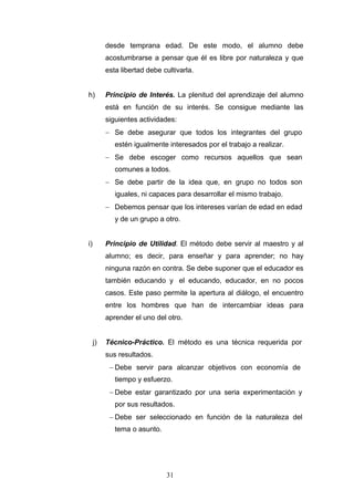 desde temprana edad. De este modo, el alumno debe
acostumbrarse a pensar que él es libre por naturaleza y que
esta libertad debe cultivarla.
h) Principio de Interés. La plenitud del aprendizaje del alumno
está en función de su interés. Se consigue mediante las
siguientes actividades:
− Se debe asegurar que todos los integrantes del grupo
estén igualmente interesados por el trabajo a realizar.
− Se debe escoger como recursos aquellos que sean
comunes a todos.
− Se debe partir de la idea que, en grupo no todos son
iguales, ni capaces para desarrollar el mismo trabajo.
− Debemos pensar que los intereses varían de edad en edad
y de un grupo a otro.
i) Principio de Utilidad. El método debe servir al maestro y al
alumno; es decir, para enseñar y para aprender; no hay
ninguna razón en contra. Se debe suponer que el educador es
también educando y el educando, educador, en no pocos
casos. Este paso permite la apertura al diálogo, el encuentro
entre los hombres que han de intercambiar ideas para
aprender el uno del otro.
j) Técnico-Práctico. El método es una técnica requerida por
sus resultados.
− Debe servir para alcanzar objetivos con economía de
tiempo y esfuerzo.
− Debe estar garantizado por una seria experimentación y
por sus resultados.
− Debe ser seleccionado en función de la naturaleza del
tema o asunto.
31
 