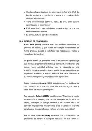 • Conduce el aprendizaje de los alumnos de lo fácil a lo difícil; de
lo más próximo a lo remoto; de lo simple a lo complejo; de lo
concreto a lo abstracto.
• Tiene procedimientos definidos. Toma, de ellos, como eje del
aprendizaje a la observación.
• Está garantizado por suficientes experimentos hechos por
educadores competentes.
• Es simple, natural, pero bien meditado
2.2.3. MÈTODO DE PROBLEMAS.
Hans Aebli (1972), sostiene que “Un problema constituye un
proyecto en acción, y que puede ser siempre representado en
forma práctica, dirigida a satisfacer las necesidades vitales y
recreativas del hombre”.
Se puede definir un problema como la situación de aprendizaje
que moviliza el pensamiento reflexivo (como actividad teórica) y la
acción (como actividad práctica) para la búsqueda de una
solución, debido a que el contenido que ha de ser aprendido no se
le presenta elaborado al alumno, sino que éste debe construirlo a
su estructura cognitiva y entonces hacerlo significativo.
Glaser, citado por Schunk (1993), establece que “Un problema es
una “situación en la que uno trata 0de alcanzar alguna meta y
debe hallar los medios para lograrlo.”
Por su parte, Schunk (1993), establece que “El problema puede
ser responder a una pregunta, calcular una operación, localizar un
objeto, conseguir un trabajo, enseñar a un alumno, etc. Con
solución de problemas nos referimos a los esfuerzos de la gente
por alcanzar fines para los que no tiene un medio automático.”
Por su parte, Ausubel (1976), establece que “La resolución de
problemas se refiere a cualquier actividad en que tanto la
33
 
