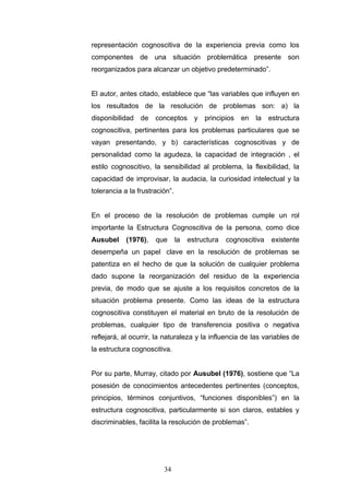 representación cognoscitiva de la experiencia previa como los
componentes de una situación problemática presente son
reorganizados para alcanzar un objetivo predeterminado”.
El autor, antes citado, establece que “las variables que influyen en
los resultados de la resolución de problemas son: a) la
disponibilidad de conceptos y principios en la estructura
cognoscitiva, pertinentes para los problemas particulares que se
vayan presentando, y b) características cognoscitivas y de
personalidad como la agudeza, la capacidad de integración , el
estilo cognoscitivo, la sensibilidad al problema, la flexibilidad, la
capacidad de improvisar, la audacia, la curiosidad intelectual y la
tolerancia a la frustración”.
En el proceso de la resolución de problemas cumple un rol
importante la Estructura Cognoscitiva de la persona, como dice
Ausubel (1976), que la estructura cognoscitiva existente
desempeña un papel clave en la resolución de problemas se
patentiza en el hecho de que la solución de cualquier problema
dado supone la reorganización del residuo de la experiencia
previa, de modo que se ajuste a los requisitos concretos de la
situación problema presente. Como las ideas de la estructura
cognoscitiva constituyen el material en bruto de la resolución de
problemas, cualquier tipo de transferencia positiva o negativa
reflejará, al ocurrir, la naturaleza y la influencia de las variables de
la estructura cognoscitiva.
Por su parte, Murray, citado por Ausubel (1976), sostiene que “La
posesión de conocimientos antecedentes pertinentes (conceptos,
principios, términos conjuntivos, “funciones disponibles”) en la
estructura cognoscitiva, particularmente si son claros, estables y
discriminables, facilita la resolución de problemas”.
34
 