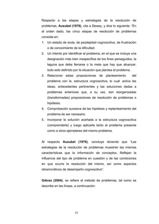 Respecto a las etapas y estrategias de la resolución de
problemas, Ausubel (1976), cita a Dewey, y dice lo siguiente: “En
el orden dado, las cinco etapas de resolución de problemas
consiste en:
1. Un estado de duda, de perplejidad cognoscitiva, de frustración
o de conocimiento de la dificultad.
2. Un intento por identificar el problema, en el que se incluye una
designación más bien inespecífica de los fines perseguidos, la
laguna que debe llenarse o la meta que hay que alcanzar,
todo esto definido por la situación que plantea el problema.
3. Relacionar estas proposiciones de planteamiento del
problema con la estructura cognoscitiva, lo cual activa las
ideas, antecedentes pertinentes y las soluciones dadas a
problemas anteriores que, a su vez, son reorganizadas
(transformadas) proposiciones de resolución de problemas o
hipótesis.
4. Comprobación sucesiva de las hipótesis y replanteamiento del
problema de ser necesario.
5. Incorporar la solución acertada a la estructura cognoscitiva
(comprenderla) y luego aplicarla tanto al problema presente
como a otros ejemplares del mismo problema.
Al respecto Ausubel (1976), concluye diciendo que “Las
estrategias de la resolución de problemas muestran las mismas
características que la información de conceptos. Reflejan la
influencia del tipo de problema en cuestión y de las condiciones
en que ocurre la resolución del mismo, así como aspectos
idiosincráticos de desempeño cognoscitivo”.
Gálvez (2004), se refiere al método de problemas, tal como se
describe en las líneas, a continuación:
35
 