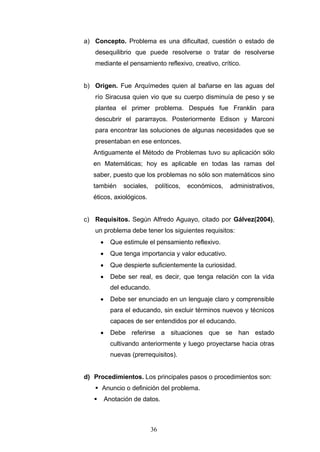 a) Concepto. Problema es una dificultad, cuestión o estado de
desequilibrio que puede resolverse o tratar de resolverse
mediante el pensamiento reflexivo, creativo, crítico.
b) Origen. Fue Arquímedes quien al bañarse en las aguas del
río Siracusa quien vio que su cuerpo disminuía de peso y se
plantea el primer problema. Después fue Franklin para
descubrir el pararrayos. Posteriormente Edison y Marconi
para encontrar las soluciones de algunas necesidades que se
presentaban en ese entonces.
Antiguamente el Método de Problemas tuvo su aplicación sólo
en Matemáticas; hoy es aplicable en todas las ramas del
saber, puesto que los problemas no sólo son matemáticos sino
también sociales, políticos, económicos, administrativos,
éticos, axiológicos.
c) Requisitos. Según Alfredo Aguayo, citado por Gálvez(2004),
un problema debe tener los siguientes requisitos:
• Que estimule el pensamiento reflexivo.
• Que tenga importancia y valor educativo.
• Que despierte suficientemente la curiosidad.
• Debe ser real, es decir, que tenga relación con la vida
del educando.
• Debe ser enunciado en un lenguaje claro y comprensible
para el educando, sin excluir términos nuevos y técnicos
capaces de ser entendidos por el educando.
• Debe referirse a situaciones que se han estado
cultivando anteriormente y luego proyectarse hacia otras
nuevas (prerrequisitos).
d) Procedimientos. Los principales pasos o procedimientos son:
 Anuncio o definición del problema.
 Anotación de datos.
36
 