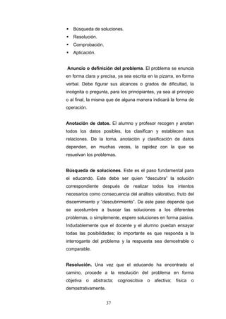  Búsqueda de soluciones.
 Resolución.
 Comprobación.
 Aplicación.
Anuncio o definición del problema. El problema se enuncia
en forma clara y precisa, ya sea escrita en la pizarra, en forma
verbal. Debe figurar sus alcances o grados de dificultad, la
incógnita o pregunta, para los principiantes, ya sea al principio
o al final, la misma que de alguna manera indicará la forma de
operación.
Anotación de datos. El alumno y profesor recogen y anotan
todos los datos posibles, los clasifican y establecen sus
relaciones. De la toma, anotación y clasificación de datos
dependen, en muchas veces, la rapidez con la que se
resuelvan los problemas.
Búsqueda de soluciones. Este es el paso fundamental para
el educando. Este debe ser quien “descubra” la solución
correspondiente después de realizar todos los intentos
necesarios como consecuencia del análisis valorativo, fruto del
discernimiento y “descubrimiento”. De este paso depende que
se acostumbre a buscar las soluciones a los diferentes
problemas, o simplemente, espere soluciones en forma pasiva.
Indudablemente que el docente y el alumno puedan ensayar
todas las posibilidades; lo importante es que responda a la
interrogante del problema y la respuesta sea demostrable o
comparable.
Resolución. Una vez que el educando ha encontrado el
camino, procede a la resolución del problema en forma
objetiva o abstracta; cognoscitiva o afectiva; física o
demostrativamente.
37
 