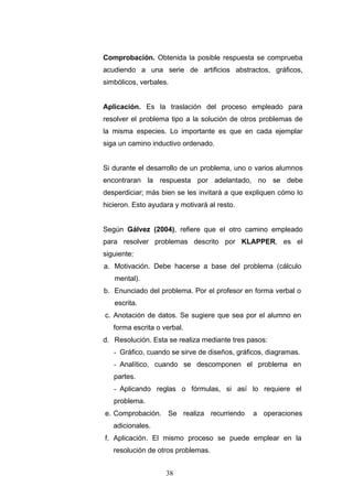 Comprobación. Obtenida la posible respuesta se comprueba
acudiendo a una serie de artificios abstractos, gráficos,
simbólicos, verbales.
Aplicación. Es la traslación del proceso empleado para
resolver el problema tipo a la solución de otros problemas de
la misma especies. Lo importante es que en cada ejemplar
siga un camino inductivo ordenado.
Si durante el desarrollo de un problema, uno o varios alumnos
encontraran la respuesta por adelantado, no se debe
desperdiciar; más bien se les invitará a que expliquen cómo lo
hicieron. Esto ayudara y motivará al resto.
Según Gálvez (2004), refiere que el otro camino empleado
para resolver problemas descrito por KLAPPER, es el
siguiente:
a. Motivación. Debe hacerse a base del problema (cálculo
mental).
b. Enunciado del problema. Por el profesor en forma verbal o
escrita.
c. Anotación de datos. Se sugiere que sea por el alumno en
forma escrita o verbal.
d. Resolución. Esta se realiza mediante tres pasos:
- Gráfico, cuando se sirve de diseños, gráficos, diagramas.
- Analítico, cuando se descomponen el problema en
partes.
- Aplicando reglas o fórmulas, si así lo requiere el
problema.
e. Comprobación. Se realiza recurriendo a operaciones
adicionales.
f. Aplicación. El mismo proceso se puede emplear en la
resolución de otros problemas.
38
 