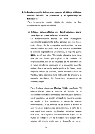 2.2.4. Fundamentación teórica que sustenta el Método didáctico
creativo Solución de problemas y el aprendizaje de
habilidades:
Para fundamentar nuestro objeto de estudio, se han
considerado las siguientes teorías:
a) Enfoque epistemológico del Constructivismo como
paradigma en nuestro sistema educativo.
La fundamentación teórica de esta investigación
experimental propiamente dicha, persigue que sus bases
estén dentro de la concepción constructivista ya que
nuestro sistema educativo, tiene una marcada influencia en
la corriente cognoscitivista y humanista, al respecto Cueva
(2002, p. 42) nos dice: “El modelo educativo tiene como
una de sus bases psicológicas a la corriente del
cognoscitivismo, que en la actualidad se ha convertido en
el nuevo paradigma psicológico en la educación, además,
recibe información de la teoría genética de Piaget, teoría
cognitiva verbal de Ausubel, teoría histórico-cultural de
Vigotski, teoría cognitiva de la instrucción de Brunner y la
corriente psicológica del humanismo pensamiento de
Maslow y Roger”.
Para Orellana, citado por Medina (2004), manifiesta: “El
constructivismo pretende cambiar el énfasis de la
enseñanza centrada en el maestro a la instrucción centrada
en el estudiante. La función principal del maestro consiste
en ayudar a los estudiantes a desarrollar nuevos
conocimientos”. A los alumnos se les enseña a asimilar lo
que ya saben, experiencias, conocimientos, a partir de lo
cual construyen nuevos significados; asimismo, agrega
este autor, para Vigotsky, la interacción del sujeto con el
mundo se establece por la mediación que realizan otros
sujetos, del mismo modo que el desarrollo no es un
39
 