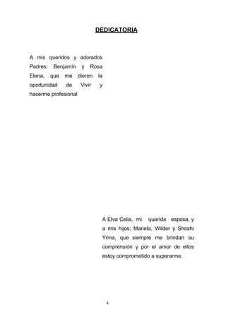 DEDICATORIA
A mis queridos y adorados
Padres: Benjamín y Rosa
Elena, que me dieron la
oportunidad de Vivir y
hacerme profesional
A Elva Celia, mi querida esposa, y
a mis hijos: Mariela, Wilder y Shoshi
Yrina, que siempre me brindan su
comprensión y por el amor de ellos
estoy comprometido a superarme.
4
 