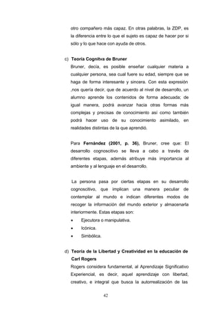 otro compañero más capaz. En otras palabras, la ZDP, es
la diferencia entre lo que el sujeto es capaz de hacer por si
sólo y lo que hace con ayuda de otros.
c) Teoría Cognitva de Bruner
Bruner, decía, es posible enseñar cualquier materia a
cualquier persona, sea cual fuere su edad, siempre que se
haga de forma interesante y sincera. Con esta expresión
,nos quería decir, que de acuerdo al nivel de desarrollo, un
alumno aprende los contenidos de forma adecuada; de
igual manera, podrá avanzar hacia otras formas más
complejas y precisas de conocimiento así como también
podrá hacer uso de su conocimiento asimilado, en
realidades distintas de la que aprendió.
Para Fernández (2001, p. 36), Bruner, cree que: El
desarrollo cognoscitivo se lleva a cabo a través de
diferentes etapas, además atribuye más importancia al
ambiente y al lenguaje en el desarrollo.
La persona pasa por ciertas etapas en su desarrollo
cognoscitivo, que implican una manera peculiar de
contemplar al mundo e indican diferentes modos de
recoger la información del mundo exterior y almacenarla
interiormente. Estas etapas son:
• Ejecutora o manipulativa.
• Icónica.
• Simbólica.
d) Teoría de la Libertad y Creatividad en la educación de
Carl Rogers
Rogers considera fundamental, al Aprendizaje Significativo
Experiencial, es decir, aquel aprendizaje con libertad,
creativo, e integral que busca la autorrealización de las
42
 