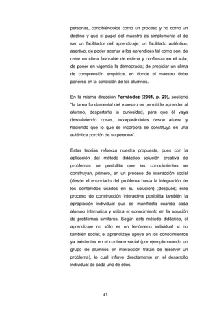 personas, concibiéndolos como un proceso y no como un
destino y que el papel del maestro es simplemente el de
ser un facilitador del aprendizaje; un facilitado auténtico,
asertivo, de poder acertar a los aprendices tal como son; de
crear un clima favorable de estima y confianza en el aula,
de poner en vigencia la democracia; de propiciar un clima
de comprensión empática, en donde el maestro debe
ponerse en la condición de los alumnos.
En la misma dirección Fernández (2001, p. 29), sostiene
“la tarea fundamental del maestro es permitirle aprender al
alumno, despertarle la curiosidad, para que él vaya
descubriendo cosas, incorporándolas desde afuera y
haciendo que lo que se incorpora se constituya en una
auténtica porción de su persona”.
Estas teorías refuerza nuestra propuesta, pues con la
aplicación del método didáctico solución creativa de
problemas se posibilita que los conocimientos se
construyan, primero, en un proceso de interacción social
(desde el enunciado del problema hasta la integración de
los contenidos usados en su solución) ;después; este
proceso de construcción interactiva posibilita también la
apropiación individual que se manifiesta cuando cada
alumno internaliza y utiliza el conocimiento en la solución
de problemas similares. Según este método didáctico, el
aprendizaje no sólo es un fenómeno individual si no
también social; el aprendizaje apoya en los conocimientos
ya existentes en el contexto social (por ejemplo cuando un
grupo de alumnos en interacción tratan de resolver un
problema), lo cual influye directamente en el desarrollo
individual de cada uno de ellos.
43
 