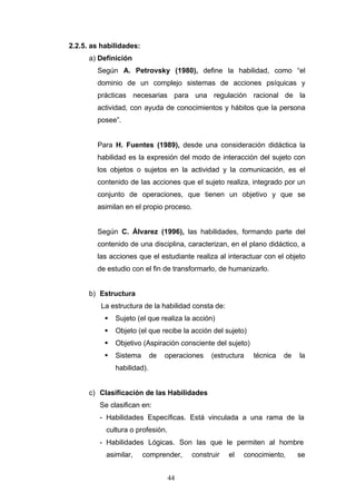 2.2.5. as habilidades:
a) Definición
Según A. Petrovsky (1980), define la habilidad, como “el
dominio de un complejo sistemas de acciones psíquicas y
prácticas necesarias para una regulación racional de la
actividad, con ayuda de conocimientos y hábitos que la persona
posee”.
Para H. Fuentes (1989), desde una consideración didáctica la
habilidad es la expresión del modo de interacción del sujeto con
los objetos o sujetos en la actividad y la comunicación, es el
contenido de las acciones que el sujeto realiza, integrado por un
conjunto de operaciones, que tienen un objetivo y que se
asimilan en el propio proceso.
Según C. Álvarez (1996), las habilidades, formando parte del
contenido de una disciplina, caracterizan, en el plano didáctico, a
las acciones que el estudiante realiza al interactuar con el objeto
de estudio con el fin de transformarlo, de humanizarlo.
b) Estructura
La estructura de la habilidad consta de:
 Sujeto (el que realiza la acción)
 Objeto (el que recibe la acción del sujeto)
 Objetivo (Aspiración consciente del sujeto)
 Sistema de operaciones (estructura técnica de la
habilidad).
c) Clasificación de las Habilidades
Se clasifican en:
- Habilidades Específicas. Está vinculada a una rama de la
cultura o profesión.
- Habilidades Lógicas. Son las que le permiten al hombre
asimilar, comprender, construir el conocimiento, se
44
 