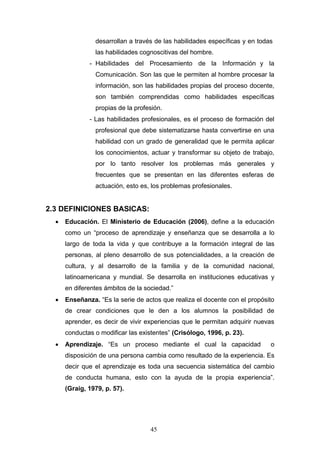 desarrollan a través de las habilidades específicas y en todas
las habilidades cognoscitivas del hombre.
- Habilidades del Procesamiento de la Información y la
Comunicación. Son las que le permiten al hombre procesar la
información, son las habilidades propias del proceso docente,
son también comprendidas como habilidades específicas
propias de la profesión.
- Las habilidades profesionales, es el proceso de formación del
profesional que debe sistematizarse hasta convertirse en una
habilidad con un grado de generalidad que le permita aplicar
los conocimientos, actuar y transformar su objeto de trabajo,
por lo tanto resolver los problemas más generales y
frecuentes que se presentan en las diferentes esferas de
actuación, esto es, los problemas profesionales.
2.3 DEFINICIONES BASICAS:
• Educación. El Ministerio de Educación (2006), define a la educación
como un “proceso de aprendizaje y enseñanza que se desarrolla a lo
largo de toda la vida y que contribuye a la formación integral de las
personas, al pleno desarrollo de sus potencialidades, a la creación de
cultura, y al desarrollo de la familia y de la comunidad nacional,
latinoamericana y mundial. Se desarrolla en instituciones educativas y
en diferentes ámbitos de la sociedad.”
• Enseñanza. “Es la serie de actos que realiza el docente con el propósito
de crear condiciones que le den a los alumnos la posibilidad de
aprender, es decir de vivir experiencias que le permitan adquirir nuevas
conductas o modificar las existentes” (Crisólogo, 1996, p. 23).
• Aprendizaje. “Es un proceso mediante el cual la capacidad o
disposición de una persona cambia como resultado de la experiencia. Es
decir que el aprendizaje es toda una secuencia sistemática del cambio
de conducta humana, esto con la ayuda de la propia experiencia”.
(Graig, 1979, p. 57).
45
 
