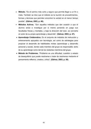 • Método. “Es el camino más corto y seguro que permite llegar a un fin o
meta. También se dice que el método es la reunión de procedimientos,
formas y técnicas que permiten encontrar la verdad en el menor tiempo
posible”. (Gálvez, 2003, p. 46).
• Métodos Activos. “Son aquellos métodos que dan ocasión a que el
alumno actúe e investigue por si mismo poniendo en juego sus
facultades físicas y mentales, y bajo la dirección del tutor, se convierta
en actor de su propio aprendizaje y desarrollo”. (Gálvez, 2003, p. 47).
• Aprendizaje Colaborativo. Es el conjunto de métodos de instrucción y
entrenamiento apoyados con tecnología, así como de estrategias para
propiciar el desarrollo de habilidades mixtas (aprendizaje y desarrollo
personal y social), donde cada miembro del grupo es responsable, tanto
de su aprendizaje como del de los restantes miembros del grupo.
• Método de Problemas. “Problema es una dificultad, cuestión o estado
de desequilibrio que puede resolverse o tratar de resolverse mediante el
pensamiento reflexivo, creativo, crítico”. (Gálvez, 2003, p. 50).
46
 