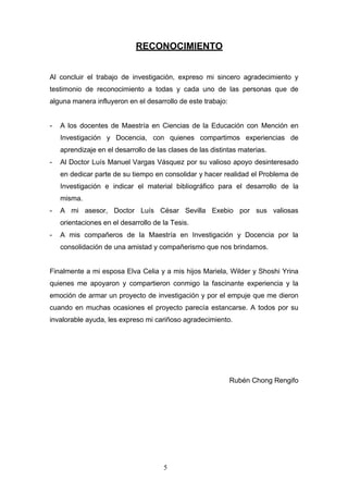 RECONOCIMIENTO
Al concluir el trabajo de investigación, expreso mi sincero agradecimiento y
testimonio de reconocimiento a todas y cada uno de las personas que de
alguna manera influyeron en el desarrollo de este trabajo:
- A los docentes de Maestría en Ciencias de la Educación con Mención en
Investigación y Docencia, con quienes compartimos experiencias de
aprendizaje en el desarrollo de las clases de las distintas materias.
- Al Doctor Luís Manuel Vargas Vásquez por su valioso apoyo desinteresado
en dedicar parte de su tiempo en consolidar y hacer realidad el Problema de
Investigación e indicar el material bibliográfico para el desarrollo de la
misma.
- A mi asesor, Doctor Luís César Sevilla Exebio por sus valiosas
orientaciones en el desarrollo de la Tesis.
- A mis compañeros de la Maestría en Investigación y Docencia por la
consolidación de una amistad y compañerismo que nos brindamos.
Finalmente a mi esposa Elva Celia y a mis hijos Mariela, Wilder y Shoshi Yrina
quienes me apoyaron y compartieron conmigo la fascinante experiencia y la
emoción de armar un proyecto de investigación y por el empuje que me dieron
cuando en muchas ocasiones el proyecto parecía estancarse. A todos por su
invalorable ayuda, les expreso mi cariñoso agradecimiento.
Rubén Chong Rengifo
5
 