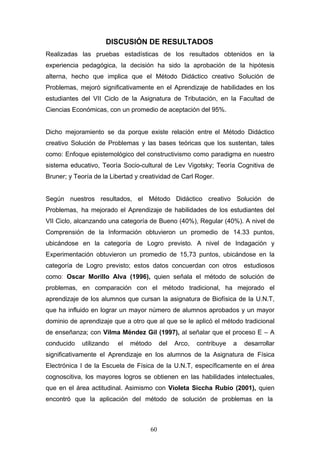 DISCUSIÓN DE RESULTADOS
Realizadas las pruebas estadísticas de los resultados obtenidos en la
experiencia pedagógica, la decisión ha sido la aprobación de la hipótesis
alterna, hecho que implica que el Método Didáctico creativo Solución de
Problemas, mejoró significativamente en el Aprendizaje de habilidades en los
estudiantes del VII Ciclo de la Asignatura de Tributación, en la Facultad de
Ciencias Económicas, con un promedio de aceptación del 95%.
Dicho mejoramiento se da porque existe relación entre el Método Didáctico
creativo Solución de Problemas y las bases teóricas que los sustentan, tales
como: Enfoque epistemológico del constructivismo como paradigma en nuestro
sistema educativo, Teoría Socio-cultural de Lev Vigotsky; Teoría Cognitiva de
Bruner; y Teoría de la Libertad y creatividad de Carl Roger.
Según nuestros resultados, el Método Didáctico creativo Solución de
Problemas, ha mejorado el Aprendizaje de habilidades de los estudiantes del
VII Ciclo, alcanzando una categoría de Bueno (40%), Regular (40%). A nivel de
Comprensión de la Información obtuvieron un promedio de 14.33 puntos,
ubicándose en la categoría de Logro previsto. A nivel de Indagación y
Experimentación obtuvieron un promedio de 15,73 puntos, ubicándose en la
categoría de Logro previsto; estos datos concuerdan con otros estudiosos
como: Oscar Morillo Alva (1996), quien señala el método de solución de
problemas, en comparación con el método tradicional, ha mejorado el
aprendizaje de los alumnos que cursan la asignatura de Biofísica de la U.N.T,
que ha influido en lograr un mayor número de alumnos aprobados y un mayor
dominio de aprendizaje que a otro que al que se le aplicó el método tradicional
de enseñanza; con Vilma Méndez Gil (1997), al señalar que el proceso E – A
conducido utilizando el método del Arco, contribuye a desarrollar
significativamente el Aprendizaje en los alumnos de la Asignatura de Física
Electrónica I de la Escuela de Física de la U.N.T, específicamente en el área
cognoscitiva, los mayores logros se obtienen en las habilidades intelectuales,
que en el área actitudinal. Asimismo con Violeta Siccha Rubio (2001), quien
encontró que la aplicación del método de solución de problemas en la
60
 