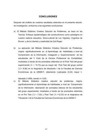 CONCLUSIONES
Después del análisis de nuestros resultados obtenidos en el presente estudio
de investigación, arribamos a las siguientes conclusiones:
a) El Método Didáctico Creativo Solución de Problemas, se basa en las
Teorìas: Enfoque epistemológico del constructivismo como paradigma en
nuestro sistema educativo, Socio-cultural de Lev Vigotsky; Cognitiva de
Bruner; y de la Libertad y creatividad de Carl Roger.
b) La aplicación del Método Didáctico Creativo Solución de Problemas,
mejora significativamente en el Aprendizaje de habilidades a nivel de
Comprensión de la Información, Indagación y Experimentación de los
estudiantes del V Ciclo de la Carrera Profesional de Contabilidad,
mostrados a través de los promedios obtenidos en el Post Test del grupo
experimental ( Χ = 15.73) que es mayor del Post Test del grupo control
( Χ = 8.06) en la Asignatura de tributación I de la Facultad de Ciencias
Económicas de la UNSM-T, obteniendo t-calculada (2,24) mayor t-
tabulado (1.699), siendo ∝= 0,05.
c) El Método Didáctico creativo solución de problemas, mejora
significativamente el Aprendizaje de habilidades a nivel de: Comprensión
de la Información, descripción de conceptos básicos de los estudiantes
del grupo experimental, mostrados a través de los promedios obtenidos
en el Pre Test ( Χ = 7,33) y Post Test ( Χ =12,33) en la Asignatura de
Tributación I de la Facultad de Ciencias Económicas de la UNSM-T.
67
 