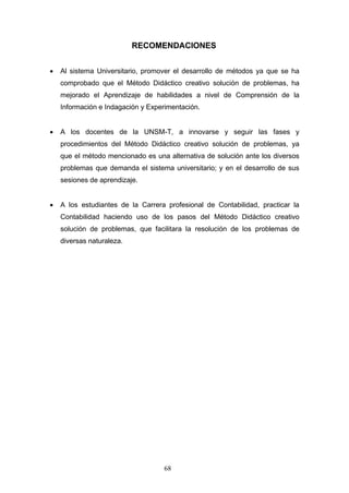 RECOMENDACIONES
• Al sistema Universitario, promover el desarrollo de métodos ya que se ha
comprobado que el Método Didáctico creativo solución de problemas, ha
mejorado el Aprendizaje de habilidades a nivel de Comprensión de la
Información e Indagación y Experimentación.
• A los docentes de la UNSM-T, a innovarse y seguir las fases y
procedimientos del Método Didáctico creativo solución de problemas, ya
que el método mencionado es una alternativa de solución ante los diversos
problemas que demanda el sistema universitario; y en el desarrollo de sus
sesiones de aprendizaje.
• A los estudiantes de la Carrera profesional de Contabilidad, practicar la
Contabilidad haciendo uso de los pasos del Método Didáctico creativo
solución de problemas, que facilitara la resolución de los problemas de
diversas naturaleza.
68
 