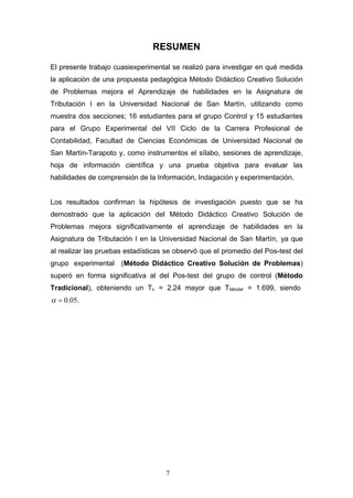 RESUMEN
El presente trabajo cuasiexperimental se realizó para investigar en qué medida
la aplicación de una propuesta pedagógica Método Didáctico Creativo Solución
de Problemas mejora el Aprendizaje de habilidades en la Asignatura de
Tributación I en la Universidad Nacional de San Martín, utilizando como
muestra dos secciones; 16 estudiantes para el grupo Control y 15 estudiantes
para el Grupo Experimental del VII Ciclo de la Carrera Profesional de
Contabilidad, Facultad de Ciencias Económicas de Universidad Nacional de
San Martín-Tarapoto y, como instrumentos el sílabo, sesiones de aprendizaje,
hoja de información científica y una prueba objetiva para evaluar las
habilidades de comprensión de la Información, Indagación y experimentación.
Los resultados confirman la hipótesis de investigación puesto que se ha
demostrado que la aplicación del Método Didáctico Creativo Solución de
Problemas mejora significativamente el aprendizaje de habilidades en la
Asignatura de Tributación I en la Universidad Nacional de San Martín, ya que
al realizar las pruebas estadísticas se observó que el promedio del Pos-test del
grupo experimental (Método Didáctico Creativo Solución de Problemas)
superó en forma significativa al del Pos-test del grupo de control (Método
Tradicional), obteniendo un Tc = 2.24 mayor que Ttabular = 1.699, siendo
α = 0.05.
7
 