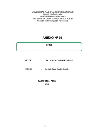 UNIVERSIDAD NACIONAL PEDRO RUIZ GALLO
Sección de Postgrado
Unidad de Maestría y Doctorado
MAESTRIA EN CIENCIAS DE LA EDUCACION
Mención en Investigación y Docencia
AUTOR : CPC. RUBÈN CHONG RENGIFO
ASESOR : Dr. Luís César Sevilla Exebio
TARAPOTO – PERÚ
2012
TEST
ANEXO Nº 01
73
 