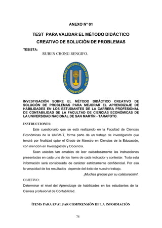 ANEXO Nº 01
TEST PARA VALIDAR EL MÈTODO DIDÀCTICO
CREATIVO DE SOLUCIÒN DE PROBLEMAS
TESISTA:
RUBEN CHONG RENGIFO.
INVESTIGACIÓN SOBRE EL MÉTODO DIDÁCTICO CREATIVO DE
SOLUCIÓN DE PROBLEMAS PARA MEJORAR EL APRENDIZAJE DE
HABILIDADES EN LOS ESTUDIANTES DE LA CARRERA PROFESIONAL
DE CONTABILIDAD DE LA FACULTAD DE CIENCIAS ECONÓMICAS DE
LA UNIVERSIDAD NACIONAL DE SAN MARTÍN - TARAPOTO.
INSTRUCCIONES:
Este cuestionario que se está realizando en la Facultad de Ciencias
Económicas de la UNSM-T, forma parte de un trabajo de investigación que
tendrá por finalidad optar el Grado de Maestro en Ciencias de la Educación,
con mención en Investigación y Docencia.
Sean ustedes tan amables de leer cuidadosamente las instrucciones
presentadas en cada uno de los ítems de cada indicador y contestar. Toda esta
información será considerada de carácter estrictamente confidencial. Por eso
la veracidad de los resultados depende del éxito de nuestro trabajo.
¡Muchas gracias por su colaboración!.
OBJETIVO:
Determinar el nivel del Aprendizaje de habilidades en los estudiantes de la
Carrera profesional de Contabilidad.
ÍTEMS PARA EVALUAR COMPRENSIÓN DE LA INFORMACIÓN
74
 