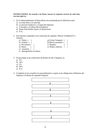 INSTRUCCIONES: De acuerdo a los Ìtems; marcar la respuesta correcta de cada ítem,
con una equis (x).
1. En el subarrendamiento la Renta Bruta esta constituida por la diferencia entre:
a) La renta bruta y la renta fija
b) La merced conductiva y el pago del impuesto
c) Colocador y el tributo del arrendatario
d) Renta Neta Global Anual y la Renta bruta
e) N.A.
2. Son intereses originados en la colocación de capitales. Marcar Verdadero(V) o
Falso(F):
a) Títulos ( ) g) Cesiòn Temporal ( )
b) Cédulas ( ) h) Bienes inmuebles ( )
c) Deventuras ( ) i) Regalìas ( )
d) Bonos ( ) j) Rentas vitalicias ( )
e) Garantías ( )
f) Quirografarios en dinero
3. El porcentaje en las retenciones de Rentas de 2da. Categoría, es:
a) 5%
b) 10%
c) 5%
d) 20%
e) N.A
4. Completar en los recuadros los procedimientos a seguir en las obligaciones tributarias del
Impuesto a la Renta de segunda Categoría:
75
 