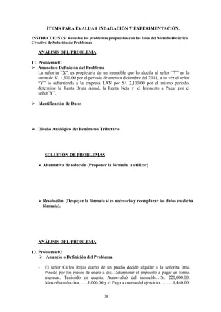 ÍTEMS PARA EVALUAR INDAGACIÓN Y EXPERIMENTACIÓN.
INSTRUCCIONES: Resuelve los problemas propuestos con las fases del Método Didáctico
Creativo de Solución de Problemas
ANÁLISIS DEL PROBLEMA
11. Problema 01
 Anuncio o Definición del Problema
La señorita “X”, es propietaria de un inmueble que lo alquila al señor “Y” en la
suma de S/. 1,300.00 por el periodo de enero a diciembre del 2011, a su vez el señor
“Y” lo subarrienda a la empresa LAN por S/. 2,100.00 por el mismo periodo,
determine la Renta Bruta Anual, la Renta Neta y el Impuesto a Pagar por el
señor”Y”.
 Identificación de Datos
 Diseño Analógico del Fenómeno Tributario
SOLUCIÓN DE PROBLEMAS
 Alternativa de solución (Proponer la fórmula a utilizar)
 Resolución. (Despejar la fórmula si es necesario y reemplazar los datos en dicha
fórmula).
ANÁLISIS DEL PROBLEMA
12. Problema 02
 Anuncio o Definición del Problema
- El señor Carlos Rojas dueño de un predio decide alquilar a la señorita Irma
Pinedo por los meses de enero a dic. Determinar el impuesto a pagar en forma
mensual. Teniendo en cuenta: Autoevaluó del inmueble…S/. 220,000.00,
Merced conductiva……1,000.00 y el Pago a cuenta del ejercicio………1,440.00
78
 