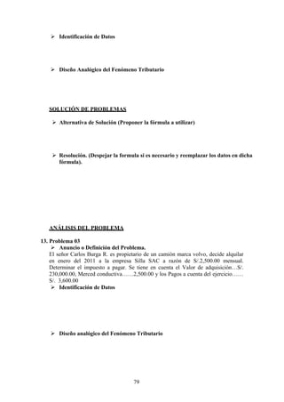  Identificación de Datos
 Diseño Analógico del Fenómeno Tributario
SOLUCIÓN DE PROBLEMAS
 Alternativa de Solución (Proponer la fórmula a utilizar)
 Resolución. (Despejar la formula si es necesario y reemplazar los datos en dicha
fórmula).
ANÁLISIS DEL PROBLEMA
13. Problema 03
 Anuncio o Definición del Problema.
El señor Carlos Burga R. es propietario de un camión marca volvo, decide alquilar
en enero del 2011 a la empresa Silla SAC a razón de S/.2,500.00 mensual.
Determinar el impuesto a pagar. Se tiene en cuenta el Valor de adquisición…S/.
230,000.00, Merced conductiva……2,500.00 y los Pagos a cuenta del ejercicio……
S/. 3,600.00
 Identificación de Datos
 Diseño analógico del Fenómeno Tributario
79
 