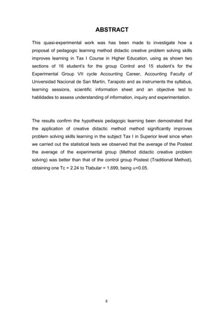 ABSTRACT
This quasi-experimental work was has been made to investigate how a
proposal of pedagogic learning method didactic creative problem solving skills
improves learning in Tax I Course in Higher Education, using as shown two
sections of 16 student’s for the group Control and 15 student’s for the
Experimental Group VII cycle Accounting Career, Accounting Faculty of
Universidad Nacional de San Martin, Tarapoto and as instruments the syllabus,
learning sessions, scientific information sheet and an objective test to
hablidades to assess understanding of information, inquiry and experimentation.
The results confirm the hypothesis pedagogic learning been demostrated that
the application of creative didactic method method significantly improves
problem solving skills learning in the subject Tax I in Superior level since when
we carried out the statistical tests we observed that the average of the Postest
the average of the experimental group (Method didactic creative problem
solving) was better than that of the control group Postest (Traditional Method),
obtaining one Tc = 2.24 to Ttabular = 1.699, being α=0.05.
8
 