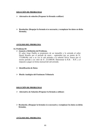 SOLUCIÓN DE PROBLEMAS
 Alternativa de solución (Proponer la fórmula a utilizar)
 Resolución. (Despejar la formula si es necesario y reemplazar los datos en dicha
fórmula).
ANÁLISIS DEL PROBLEMA
14. Problema 04
 Anuncio o Definición del Problema.
El señor Jorge Padilla es propietario de un inmueble y lo arrienda al señor
Daniel Rosales por el periodo de enero - septiembre por un monto de S/.
175,000.00y este a su vez lo sub arrienda a la señorita Silvia Trauco por el
mismo periodo a un valor de S/. 215,000.00. Determinar la R.B. – R.N. y el
impuesto a pagar en forma mensual del sub arriendo.
 Identificación de Datos
 Diseño Analógico del Fenómeno Tributario
SOLUCIÓN DE PROBLEMAS
 Alternativa de Solución (Proponer la fórmula a utilizar)
 Resolución. (Despejar la formula si es necesario y reemplazar los datos en dicha
fórmula).
ANÁLISIS DEL PROBLEMA
80
 