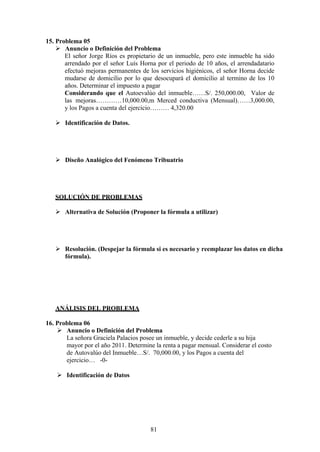 15. Problema 05
 Anuncio o Definición del Problema
El señor Jorge Ríos es propietario de un inmueble, pero este inmueble ha sido
arrendado por el señor Luís Horna por el periodo de 10 años, el arrendadatario
efectuó mejoras permanentes de los servicios higiénicos, el señor Horna decide
mudarse de domicilio por lo que desocupará el domicilio al termino de los 10
años. Determinar el impuesto a pagar
Considerando que el Autoevalúo del inmueble……S/. 250,000.00, Valor de
las mejoras…………10,000.00,m Merced conductiva (Mensual)……3,000.00,
y los Pagos a cuenta del ejercicio……… 4,320.00
 Identificación de Datos.
 Diseño Analógico del Fenómeno Tribuatrio
SOLUCIÓN DE PROBLEMAS
 Alternativa de Solución (Proponer la fórmula a utilizar)
 Resolución. (Despejar la fórmula si es necesario y reemplazar los datos en dicha
fórmula).
ANÁLISIS DEL PROBLEMA
16. Problema 06
 Anuncio o Definición del Problema
La señora Graciela Palacios posee un inmueble, y decide cederle a su hija
mayor por el año 2011. Determine la renta a pagar mensual. Considerar el costo
de Autovalúo del Inmueble…S/. 70,000.00, y los Pagos a cuenta del
ejercicio… -0-
 Identificación de Datos
81
 