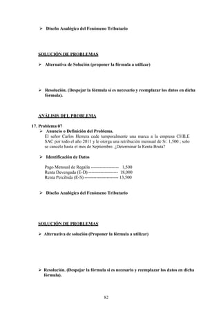  Diseño Analógico del Fenómeno Tributario
SOLUCIÓN DE PROBLEMAS
 Alternativa de Solución (proponer la fórmula a utilizar)
 Resolución. (Despejar la fórmula si es necesario y reemplazar los datos en dicha
fórmula).
ANÁLISIS DEL PROBLEMA
17. Problema 07
 Anuncio o Definición del Problema.
El señor Carlos Herrera cede temporalmente una marca a la empresa CHILE
SAC por todo el año 2011 y le otorga una retribución mensual de S/. 1,500 ; solo
se cancelo hasta el mes de Septiembre. ¿Determinar la Renta Bruta?
 Identificación de Datos
Pago Mensual de Regalía ------------------- 1,500
Renta Devengada (E-D) -------------------- 18,000
Renta Percibida (E-S) ----------------------- 13,500
 Diseño Analógico del Fenómeno Tributario
SOLUCIÓN DE PROBLEMAS
 Alternativa de solución (Proponer la fórmula a utilizar)
 Resolución. (Despejar la fórmula si es necesario y reemplazar los datos en dicha
fórmula).
82
 