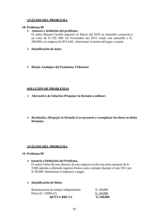 ANÁLISIS DEL PROBLEMA
18. Problema 08
 Anuncio o definición del problema.
El señor Manuel Castillo adquirió en Marzo del 2010 un inmueble comercial a
un valor de S/.150, 000. En Noviembre del 2011 vende este inmueble a S/.
200,000 a la empresa KAPA SAC, determinar el monto del pago a cuenta.
 Identificación de datos
 Diseño Analógico del Fenómeno Tributario
SOLUCIÓN DE PROBLEMAS
 Alternativa de Solución (Proponer la fórmula a utilizar)
 Resolución. (Despejar la fórmula si es necesario y reemplazar los datos en dicha
fórmula).
ANÁLISIS DEL PROBLEMA
19. Problema 09
 Anuncio o Definición del Problema.
El señor Carlos Rivera, director de una empresa recibe una dieta mensual de S/
5,000 además a obtenido ingresos brutos como contador durante el año 2011 por
S/ 80,000. Determinar el impuesto a pagar.
 Identificación de Datos
Remuneración de trabajo independiente S/. 80,000
Dieta (S/. 5,000x12) S/. 60,000
RENTA BRUTA S/.140,000
83
 