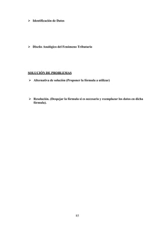  Identificación de Datos
 Diseño Analógico del Fenómeno Tributario
SOLUCIÓN DE PROBLEMAS
 Alternativa de solución (Proponer la fórmula a utilizar)
 Resolución. (Despejar la fórmula si es necesario y reemplazar los datos en dicha
fórmula).
85
 
