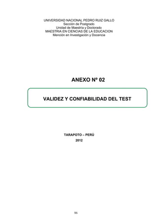UNIVERSIDAD NACIONAL PEDRO RUIZ GALLO
Sección de Postgrado
Unidad de Maestría y Doctorado
MAESTRIA EN CIENCIAS DE LA EDUCACION
Mención en Investigación y Docencia
TARAPOTO – PERÚ
2012
VALIDEZ Y CONFIABILIDAD DEL TEST
ANEXO Nº 02
86
 
