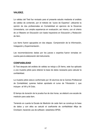 VALIDEZ.
La validez del Test fue revisado para el presente estudio mediante el análisis
de validez de contenido, por el método de “Juicio de Expertos”; utilizando la
opinión de dos profesionales en Contabilidad en ejercicio de la Docencia
Universitaria, con amplia experiencia en evaluación; así mismo, con el criterio
de un Maestro en Educación con basta trayectoria en Educación y Redacción
de ítem.
Los ítems fueron agrupados en dos etapas: Comprensión de la Información,
Indagación y Experimentación .
Las recomendaciones dadas por los jueces o expertos fueron tomadas en
cuenta para la elaboración del instrumento.
CONFIABILIDAD
El Test después del análisis de validez se redujo a 20 ítems, este fue aplicado
a una muestra piloto para obtener la base de datos necesaria para calcular la
confiabilidad.
La muestra piloto estuvo conformado por 30 alumnos de la Carrera Profesional
de Contabilidad, quienes habían aprobado el curso de Tributaciòn I, que
incluyen al VIII y IX Ciclo.
El tiempo de duración de la prueba fue de dos horas, se elaboró una escala de
medición para cada ítem.
Teniendo en cuenta la Escala de Medición de cada ítem se construyo la base
de datos y con ellos se calculó el coeficiente de confiabilidad Alfpa de
Cronbach, haciendo uso de software estadístico SPSS.
87
 