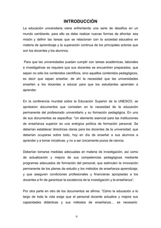 INTRODUCCIÓN
La educación universitaria viene enfrentando una serie de desafíos en un
mundo cambiante, para ello se debe realizar nuevas formas de afrontar esa
misión y definir las tareas que se relacionan con la sociedad educativa en
materia de aprendizaje y la superación continua de los principales actores que
son los docentes y los alumnos.
Para que las universidades puedan cumplir con tareas académicas, laborales
e investigativas se requiere que sus docentes se encuentren preparados, que
sepan no sólo los contenidos científicos, sino aquellos contenidos pedagógicos,
es decir que sepan enseñar, de ahí la necesidad que las universidades
enseñen a los docentes a educar para que los estudiantes aprendan a
aprender.
En la conferencia mundial sobre la Educación Superior de la UNESCO, se
aprobaron documentos que consisten en la necesidad de la educación
permanente del profesorado universitario y su formación pedagógica. En uno
de sus documentos se especifica: “Un elemento esencial para las instituciones
de enseñanza superior es una enérgica política de formación personal. Se
deberían establecer directrices claras para los docentes de la universidad, que
deberían ocuparse sobre todo, hoy en día de enseñar a sus alumnos a
aprender y a tomar iniciativas, y no a ser únicamente pozos de ciencia.
Deberían tomarse medidas adecuadas en materia de investigación, así como
de actualización y mejora de sus competencias pedagógicas mediante
programas adecuados de formación del personal, que estimulen la innovación
permanente de los planes de estudio y los métodos de enseñanza aprendizaje,
y que aseguren condiciones profesionales y financieras apropiadas a los
docentes a fin de garantizar la excelencia de la investigación y la enseñanza”.
Por otra parte en otro de los documentos se afirma: “Cómo la educación a lo
largo de toda la vida exige que el personal docente actualice y mejore sus
capacidades didácticas y sus métodos de enseñanza… es necesario
9
 