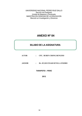 UNIVERSIDAD NACIONAL PEDRO RUIZ GALLO
Sección de Postgrado
Unidad de Maestría y Doctorado
MAESTRIA EN CIENCIAS DE LA EDUCACION
Mención en Investigación y Docencia
AUTOR : CPC. RUBEN CHONG RENGFIO
ASESOR : Dr- JULIO CESAR SEVILLA EXEBIO
TARAPOTO – PERÚ
2012
SILABO DE LA ASIGNATURA
ANEXO Nº 04
90
 