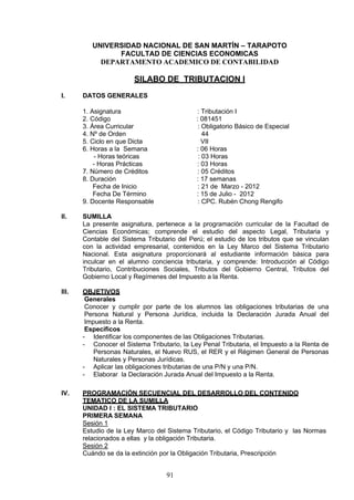 UNIVERSIDAD NACIONAL DE SAN MARTÍN – TARAPOTO
FACULTAD DE CIENCIAS ECONOMICAS
DEPARTAMENTO ACADEMICO DE CONTABILIDAD
SILABO DE TRIBUTACION I
I. DATOS GENERALES
1. Asignatura : Tributación I
2. Código : 081451
3. Área Curricular : Obligatorio Básico de Especial
4. Nº de Orden 44
5. Ciclo en que Dicta VII
6. Horas a la Semana : 06 Horas
- Horas teóricas : 03 Horas
- Horas Prácticas : 03 Horas
7. Número de Créditos : 05 Créditos
8. Duración : 17 semanas
Fecha de Inicio : 21 de Marzo - 2012
Fecha De Término : 15 de Julio - 2012
9. Docente Responsable : CPC. Rubén Chong Rengifo
II. SUMILLA
La presente asignatura, pertenece a la programación curricular de la Facultad de
Ciencias Económicas; comprende el estudio del aspecto Legal, Tributaria y
Contable del Sistema Tributario del Perú; el estudio de los tributos que se vinculan
con la actividad empresarial, contenidos en la Ley Marco del Sistema Tributario
Nacional. Esta asignatura proporcionará al estudiante información básica para
inculcar en el alumno conciencia tributaria, y comprende: Introducción al Código
Tributario, Contribuciones Sociales, Tributos del Gobierno Central, Tributos del
Gobierno Local y Regímenes del Impuesto a la Renta.
III. OBJETIVOS
Generales
Conocer y cumplir por parte de los alumnos las obligaciones tributarias de una
Persona Natural y Persona Jurídica, incluida la Declaración Jurada Anual del
Impuesto a la Renta.
Específicos
- Identificar los componentes de las Obligaciones Tributarias.
- Conocer el Sistema Tributario, la Ley Penal Tributaria, el Impuesto a la Renta de
Personas Naturales, el Nuevo RUS, el RER y el Régimen General de Personas
Naturales y Personas Jurídicas.
- Aplicar las obligaciones tributarias de una P/N y una P/N.
- Elaborar la Declaración Jurada Anual del Impuesto a la Renta.
IV. PROGRAMACIÓN SECUENCIAL DEL DESARROLLO DEL CONTENIDO
TEMATICO DE LA SUMILLA
UNIDAD I : EL SISTEMA TRIBUTARIO
PRIMERA SEMANA
Sesión 1
Estudio de la Ley Marco del Sistema Tributario, el Código Tributario y las Normas
relacionados a ellas y la obligación Tributaria.
Sesión 2
Cuándo se da la extinción por la Obligación Tributaria, Prescripción
91
 