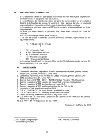 VI. EVALUACIÓN DEL APRENDIZAJE
a.- La asistencia a todas las actividades académicas del Plan de Estudios programados
en el calendario, es obligatorio para los alumnos.
b.- La justificación de inasistencia a clase por parte del alumno deben ser presentado al
Decano de la Facultad. La excusa no suprime la falta pero da derecho al estudiante
a ser evaluado con la prueba sustitutiva que el docente considere oportuna.
c.- La asistencia mínima a clase es el 70% de lo contrario se lo descalificará por límite
de inasistencia.
d.- Para que tenga derecho a promedio final, debe tener promedio en todas las
unidades.
e.- La nota mínima aprobatoria es de once (11),
f.- La nota de unidad se obtendrá utilizando el método promedio, representado por los
siguientes valores.
P.F. = 3(E.E) + 2 (P) + 1(T/I.O)
6
o P.F. = Promedio Final
• (E.E) = Evaluaciones Escritas.
• (P) = Prácticas Calificadas
• (T) = Trabajos Encargados
• (I.O) = Intervenciones Orales
g.- La escala de calificación es de cero (00) a veinte (20), la fracción igual o mayor a 0.5
favorece al alumno a la nota mayor.
VII. BIBLIOGRAFÍA
1. Contadores y Empresa, Impuesto a la Renta de Personas Naturales, primera Edición,
febrero 2012, Gaceta Jurídica SA., Lima, Perú.
2. Contadores y Empresa, Guía Práctica del Código Tributario, primera Edición, junio
2012, Gaceta Jurídica SA., Lima, Perú.
3. Decreto Supremo Nº 135 – 99-EF - TUO Del Código Tributário y Modificaciones.
4. Decreto Legislativo Nº 937 creación del Nuevo RUS y normas modificatorias.
5. Decreto Legislativo Nº 967 Modificaciones al Nuevo RUS .
6. Decreto Legislativo Nº 938 sustituye el capítulo XV del TUO del IR
7. Legislativo Nº 968 Modificaciones al del RER
8. D.S. Nº 179-2004-TUO del Impto. Renta y sus Modificaciones
9. D.S. Nº 156-2004-EF-TUO de la Ley de Tributación Municipal
10. Ley Nº 26790-Ley de Modernización de la Seguridad Social
11. D.S. Nº 014-74-TR-Texto Único Concordado del Decreto Ley Nº 19990, Ley del Servicio
Nacional de Pensiones.
12. D.S. Nº 011-74-TR-Reglamento del D.L. 19990
Tarapoto, 21 de Marzo del 2012
-------------------------------------- -----------------------------------
C.P.C. Rubén Chong Rengifo V°B° Jefe Dpt. Académico
Docente Responsable
94
 