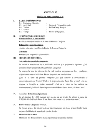 ANEXO Nº 05
SESIÓN DE APRENDIZAJE Nº 01
I. DATOS INFORMATIVOS
1.1. Institución Educativa :
1.2. Actividad : Rentas de Primera Categoría
1.4. Tesista : Rubén Chong Rengifo
1.5. Asesor :
1.5. Tiempo : 3 horas pedagógicas.
II. APRENDIZAJES ESPERADOS
Comprensión de la información
• Analiza conceptos básicos de Rentas de Primera Categoría.
Indagación y experimentación
• Aplica principios científicos de Rentas de Primera Categoría.
Actitudes
• Disposición cooperativa y democrática.
III. SECUENCIA DIDÁCTICA.
Activación de conocimientos previos
Se realiza la presentación de la actividad a realizar, y se pregunta lo siguiente: ¿Qué
elementos interviene en la Renta de Primera Categoría?
Se entrega la hoja de información, la cual contiene preguntas que los estudiantes
responden de manera individual. Dichas preguntas son las siguientes:
¿Qué es la renta de primera categoría? ¿En qué consiste el arrendamiento o
subarrendamiento de Predios? Cuál es la diferencia entre Renta Fija y Neta? ¿En qué
consiste la locación o cesión temporal? ¿Qué es el valor de las mejoras no
reembolsables? ¿Cuál es la formula para obtener la Renta Bruta Anual y la Renta Neta?
1º. Anuncio o definición del problema.
En el Alquiler de 1,800 mensual por un año de un predio. Se abono la suma de
S/.10,800.00 ¿Cuál es la Renta Bruta, Renta Neta y cual es el Impuesto a pagar?
2º. Formación de Grupos de Trabajo.
Se forman grupos de trabajo hasta de tres integrantes, en donde el coordinador tiene
mayores facilidades de aprendizaje con los demás.
3º. Identificación de datos.
Identifican los datos similares al que presentan de la siguiente manera:
96
 