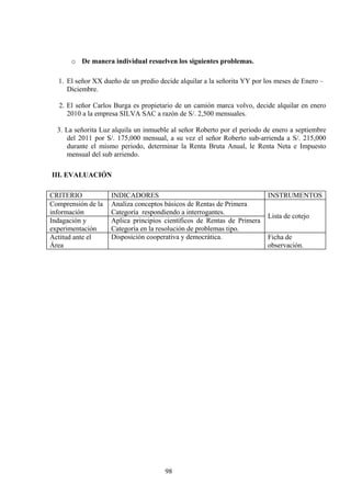 o De manera individual resuelven los siguientes problemas.
1. El señor XX dueño de un predio decide alquilar a la señorita YY por los meses de Enero –
Diciembre.
2. El señor Carlos Burga es propietario de un camión marca volvo, decide alquilar en enero
2010 a la empresa SILVA SAC a razón de S/. 2,500 mensuales.
3. La señorita Luz alquila un inmueble al señor Roberto por el periodo de enero a septiembre
del 2011 por S/. 175,000 mensual, a su vez el señor Roberto sub-arrienda a S/. 215,000
durante el mismo periodo, determinar la Renta Bruta Anual, le Renta Neta e Impuesto
mensual del sub arriendo.
III. EVALUACIÓN
CRITERIO INDICADORES INSTRUMENTOS
Comprensión de la
información
Analiza conceptos básicos de Rentas de Primera
Categoría respondiendo a interrogantes.
Lista de cotejo
Indagación y
experimentación
Aplica principios científicos de Rentas de Primera
Categoría en la resolución de problemas tipo.
Actitud ante el
Área
Disposición cooperativa y democrática. Ficha de
observación.
98
 