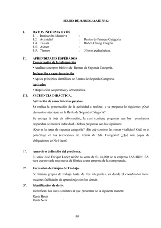 SESIÓN DE APRENDIZAJE Nº 02
I. DATOS INFORMATIVOS
1.1. Institución Educativa :
1.2. Actividad : Rentas de Primera Categoría
1.4. Tesista : Rubén Chong Rengifo
1.5. Asesor :
1.5. Tiempo : 3 horas pedagógicas.
II. APRENDIZAJES ESPERADOS
Comprensión de la información
• Analiza conceptos básicos de Rentas de Segunda Categoría.
Indagación y experimentación
• Aplica principios científicos de Rentas de Segunda Categoría.
Actitudes
• Disposición cooperativa y democrática.
III. SECUENCIA DIDÁCTICA.
Activación de conocimientos previos
Se realiza la presentación de la actividad a realizar, y se pregunta lo siguiente: ¿Qué
elementos interviene en la Renta de Segunda Categoría?
Se entrega la hoja de información, la cual contiene preguntas que los estudiantes
responden de manera individual. Dichas preguntas son las siguientes:
¿Qué es la renta de segunda categoría? ¿En qué consiste las rentas vitalicias? Cuál es el
porcentaje en las retenciones de Rentas de 2da. Categoría? ¿Qué son pagos de
obligaciones de No Hacer?
1º. Anuncio o definición del problema.
El señor José Enrique López recibe la suma de S/. 40,000 de la empresa FASHION SA
para que no cede una marca de fábrica a una empresa de la competencia.
2º. Formación de Grupos de Trabajo.
Se forman grupos de trabajo hasta de tres integrantes, en donde el coordinador tiene
mayores facilidades de aprendizaje con los demás.
3º. Identificación de datos.
Identifican los datos similares al que presentan de la siguiente manera:
Renta Bruta :
Renta Neta :
99
 