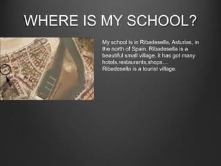 WHERE IS MY SCHOOL?
My school is in Ribadesella, Asturias, in
the north of Spain. Ribadesella is a
beautiful small village, it has got many
hotels,restaurants,shops…
Ribadesella is a tourist village.