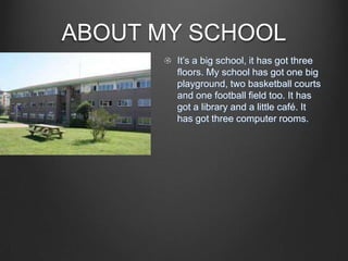 ABOUT MY SCHOOL
It’s a big school, it has got three
floors. My school has got one big
playground, two basketball courts
and one football field too. It has
got a library and a little café. It
has got three computer rooms.