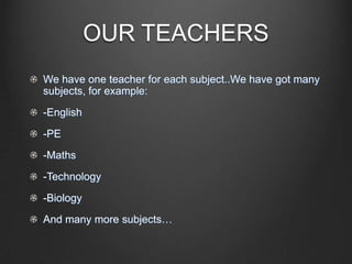 OUR TEACHERS
We have one teacher for each subject..We have got many
subjects, for example:
-English
-PE
-Maths
-Technology
-Biology
And many more subjects…