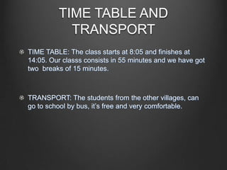 TIME TABLE AND
TRANSPORT
TIME TABLE: The class starts at 8:05 and finishes at
14:05. Our classs consists in 55 minutes and we have got
two breaks of 15 minutes.
TRANSPORT: The students from the other villages, can
go to school by bus, it’s free and very comfortable.