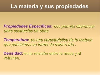 La materia y sus propiedades
Propiedades Específicas: nos permite diferenciarnos permite diferenciar
unas sustancias de otras.unas sustancias de otras.
Temperatura: es una característica de la materiaes una característica de la materia
que percibimos en forma de calor o frío .que percibimos en forma de calor o frío .
Densidad:: es la relación entre la masa y eles la relación entre la masa y el
volumen.volumen.
 