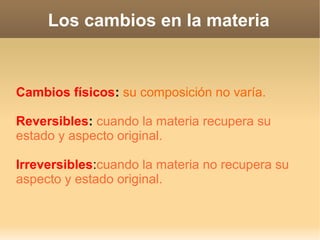 Los cambios en la materia
Cambios físicos: su composición no varía.
Reversibles: cuando la materia recupera su
estado y aspecto original.
Irreversibles:cuando la materia no recupera su
aspecto y estado original.
 